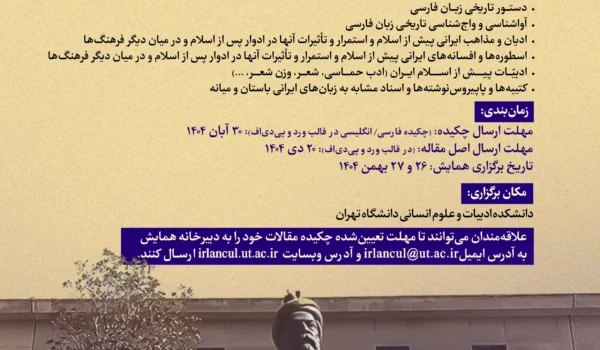 پوستر «فراخوان همایش بینالمللی دوسالانه فرهنگ و زبانهای باستانی ایران»؛ عنوان با خط آبی روی زمینه کرم. محورها: زبانشناسی تاریخی و تطبیقی؛ زبانهای ایرانیِ باستان، میانه و نو (آواشناسی، واجشناسی، دستور زبان، واژگان)؛ دستورنویسی تاریخی فارسی؛ ادیان و مذاهب ایران پیش از اسلام و استمرار اثر آنها پس از اسلام؛ تصحیح و ترجمه متون؛ بررسی واژهها و اصطلاحات مشابه. زمانبندی: مهلت ارسال چکیده ۳۰ آبان ۱۴۰۴، مهلت اصل مقاله ۲۰ دی ۱۴۰۴، تاریخ برگزاری ۲۶ و ۲۷ بهمن ۱۴۰۴. محل: دانشکده ادبیات و علوم انسانی دانشگاه تهران. در پایین پوستر تصویر مجسمهٔ فردوسی دیده میشود؛ اطلاعات تماس: irlancul@ut.ac.ir و وبسایت irlancul.ut.ac.ir، همراه با لوگوهای حامیان در پایین صفحه.