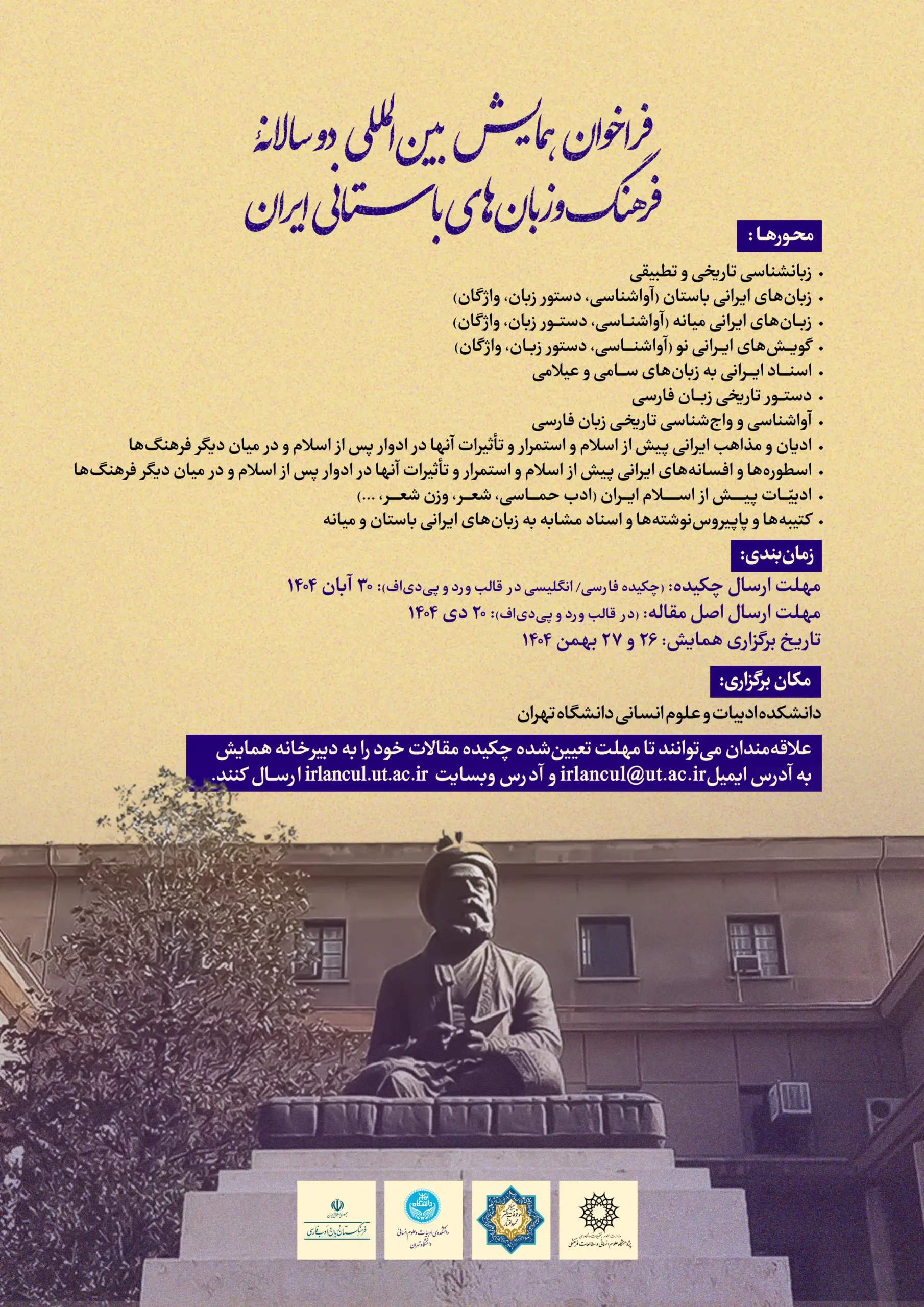پوستر «فراخوان همایش بینالمللی دوسالانه فرهنگ و زبانهای باستانی ایران»؛ عنوان با خط آبی روی زمینه کرم. محورها: زبانشناسی تاریخی و تطبیقی؛ زبانهای ایرانیِ باستان، میانه و نو (آواشناسی، واجشناسی، دستور زبان، واژگان)؛ دستورنویسی تاریخی فارسی؛ ادیان و مذاهب ایران پیش از اسلام و استمرار اثر آنها پس از اسلام؛ تصحیح و ترجمه متون؛ بررسی واژهها و اصطلاحات مشابه. زمانبندی: مهلت ارسال چکیده ۳۰ آبان ۱۴۰۴، مهلت اصل مقاله ۲۰ دی ۱۴۰۴، تاریخ برگزاری ۲۶ و ۲۷ بهمن ۱۴۰۴. محل: دانشکده ادبیات و علوم انسانی دانشگاه تهران. در پایین پوستر تصویر مجسمهٔ فردوسی دیده میشود؛ اطلاعات تماس: irlancul@ut.ac.ir و وبسایت irlancul.ut.ac.ir، همراه با لوگوهای حامیان در پایین صفحه.
